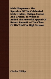 A Irish Eloquence - The Speeches of the Celebrated Irish Orators, Philips, Curran and Grattan, to Which Is Added the Powerful Appeal of Robert Emmet