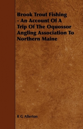 Brook Trout Fishing - An Account Of A Trip Of The Oquossor Angling Association To Northern Maine - Allerton R G