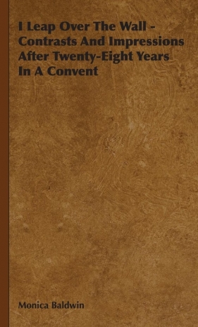 I Leap Over The Wall - Contrasts And Impressions After Twenty-Eight Years In A Convent - Baldwin Monica