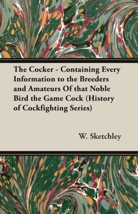 The Cocker - Containing Every Information to the Breeders and Amateurs of That Noble Bird the Game Cock (History of Cockfighting Series) - Sketchley W.