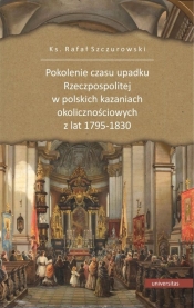 Pokolenie czasu upadku Rzeczpospolitej w polskich kazaniach okolicznościowych z lat 1795-1830 - Szczurowski Rafał ks.
