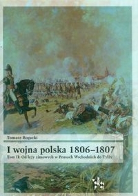 I wojna polska 1806-1807 Tom 2 Od leży zimowych w Prusach Wschodnich do Tylży - Rogacki Tomasz