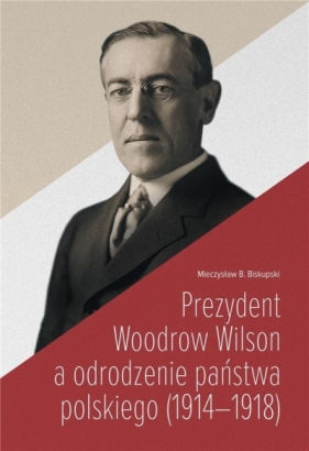 Prezydent Woodrow Wilson a odrodzenie państwa... - Mieczysław B. Biskupski