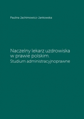 Naczelny lekarz uzdrowiska w prawie polskim. Studium administracyjnoprawne - Jachimowicz-Jankowska Paulina