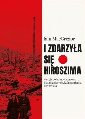 I zdarzyła się Hiroszima. Wyścig po bombę atomową i fatalna decyzja, która zmieniła losy świata - Macgregor Iain