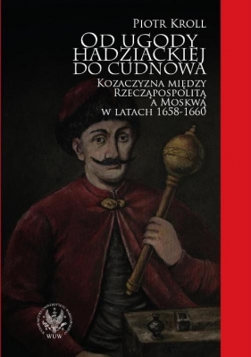 Od ugody hadziackiej do Cudnowa. Kozaczyzna między Rzecząpospolitą a Moskwą w latach 1658-1660 - Kroll Piotr