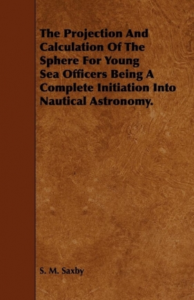 The Projection And Calculation Of The Sphere For Young Sea Officers Being A Complete Initiation Into Nautical Astronomy. - Saxby S. M.