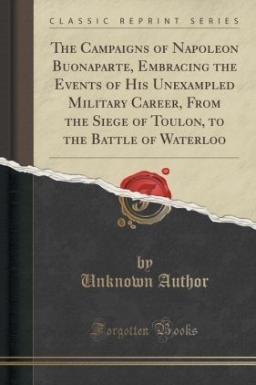 The Campaigns of Napoleon Buonaparte, Embracing the Events of His Unexampled Military Career, From the Siege of Toulon, to the Battle of Waterloo (Classic Reprint) - Author Unknown