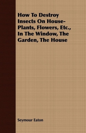 How To Destroy Insects On House-Plants, Flowers, Etc., In The Window, The Garden, The House - Eaton Seymour
