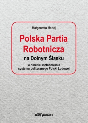 Polska Partia Robotnicza na Dolnym Śląsku w okresie kształtowania systemu politycznego Polski Ludowe - Madej Małgorzata