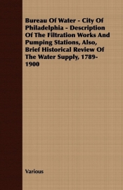 Bureau Of Water - City Of Philadelphia - Description Of The Filtration Works And Pumping Stations, Also, Brief Historical Review Of The Water Supply, 1789-1900