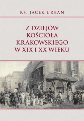 Z dziejów Kościoła krakowskiego w XIX i XX wieku - Jacek Urban