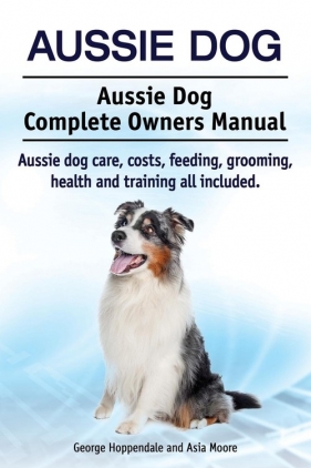 Aussie Dog. Aussie Dog Complete Owners Manual. Aussie dog care, costs, feeding, grooming, health and training all included - Hoppendale George