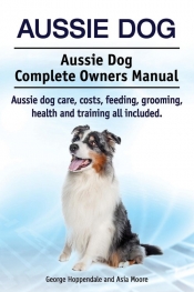 Aussie Dog. Aussie Dog Complete Owners Manual. Aussie dog care, costs, feeding, grooming, health and training all included